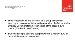 Assignment

• The assessment for this class will be a group assignment
involving a class presentation and preparation of a Social Media
Strategy Document for an organisation of the group’s own
choice (Word limit: 3,000 words)
• Students failing to pass the assignment with a mark of 50% or
more will be required to resubmit

 
