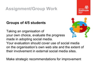 Assignment/Group Work
Groups of 4/5 students
Taking an organisation of
your own choice, evaluate the progress
made in adopting social media.
Your evaluation should cover use of social media
on the organisation’s own web site and the extent of
their involvement in external social media sites.
Make strategic recommendations for improvement

 