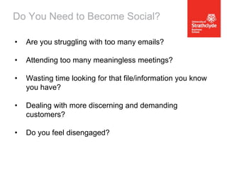 Do You Need to Become Social?
•

Are you struggling with too many emails?

•

Attending too many meaningless meetings?

•

Wasting time looking for that file/information you know
you have?

•

Dealing with more discerning and demanding
customers?

•

Do you feel disengaged?

 
