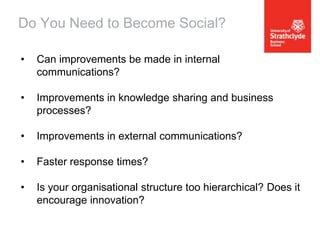 Do You Need to Become Social?
•

Can improvements be made in internal
communications?

•

Improvements in knowledge sharing and business
processes?

•

Improvements in external communications?

•

Faster response times?

•

Is your organisational structure too hierarchical? Does it
encourage innovation?

 