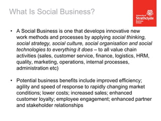 What Is Social Business?
• A Social Business is one that develops innovative new
work methods and processes by applying social thinking,
social strategy, social culture, social organisation and social
technologies to everything it does – to all value chain
activities (sales, customer service, finance, logistics, HRM,
quality, marketing, operations, internal processes,
administration etc)
• Potential business benefits include improved efficiency;
agility and speed of response to rapidly changing market
conditions; lower costs; increased sales; enhanced
customer loyalty; employee engagement; enhanced partner
and stakeholder relationships

 