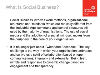 What Is Social Business?
• Social Business involves work methods, organisational
structures and ‘mindsets’ which are radically different from
the ‘Industrial Age’ command and control structures still
used by the majority of organisations. The use of social
media and the adoption of a social ‘mindset’ moves from
the periphery to the core of your organisation
• It is no longer just about Twitter and Facebook. The key
challenge is the way in which your organisation embraces
and cultivates a spirit of collaboration based on open
communications, internally and externally. Being lean,
nimble and responsive to dynamic change based on
engagement and transparency

 