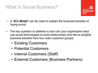What Is Social Business?
• A ‘4Cs Model’ can be used to explain the business benefits of
‘being social’
• The key question to address is how can your organisation best
use social technologies to build relationships and derive tangible
business benefits from four main customer groups:

•
•
•
•

Existing Customers
Potential Customers
Internal Customers (Staff)
External Customers (Business Partners)

 