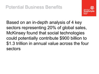 Potential Business Benefits
Based on an in-depth analysis of 4 key
sectors representing 20% of global sales,
McKinsey found that social technologies
could potentially contribute $900 billion to
$1.3 trillion in annual value across the four
sectors

 
