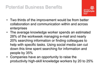 Potential Business Benefits
• Two thirds of the improvement would be from better
collaboration and communication within and across
enterprises
• The average knowledge worker spends an estimated
28% of the workweek managing e-mail and nearly
20% searching information or finding colleagues to
help with specific tasks. Using social media can cut
down this time spent searching for information and
people by 35%
• Companies have an opportunity to raise the
productivity high-skill knowledge workers by 20 to 25%

 