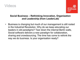 Videos
Social Business – Rethinking Innovation, Organization
and Leadership (from LeaderLab)
• Business is changing but much of our management is still rooted
in the Industrial Revolution. Why do we keep educating our
leaders in old paradigms? Tear down the internal Berlin walls.
Social software delivers a new paradigm for collaboration,
sharing and crowdsourcing. The time has come to rethink the
way we do business. Is your organisation ready?

 