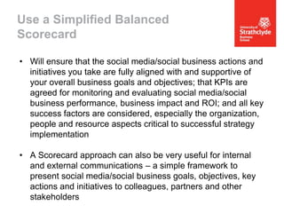 Use a Simplified Balanced
Scorecard
• Will ensure that the social media/social business actions and
initiatives you take are fully aligned with and supportive of
your overall business goals and objectives; that KPIs are
agreed for monitoring and evaluating social media/social
business performance, business impact and ROI; and all key
success factors are considered, especially the organization,
people and resource aspects critical to successful strategy
implementation
• A Scorecard approach can also be very useful for internal
and external communications – a simple framework to
present social media/social business goals, objectives, key
actions and initiatives to colleagues, partners and other
stakeholders

 