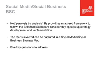 Social Media/Social Business
BSC
• Not ‘paralysis by analysis’. By providing an agreed framework to
follow, the Balanced Scorecard considerably speeds up strategy
development and implementation
• The steps involved can be captured in a Social Media/Social
Business Strategy Map
• Five key questions to address……

 