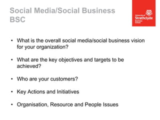 Social Media/Social Business
BSC
• What is the overall social media/social business vision
for your organization?
• What are the key objectives and targets to be
achieved?
• Who are your customers?
• Key Actions and Initiatives
• Organisation, Resource and People Issues

 