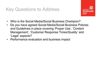 Key Questions to Address
• Who is the Social Media/Social Business Champion?
• Do you have agreed Social Media/Social Business Policies
and Guidelines in place covering ‘Proper Use’, ‘Content
Management’, ‘Customer Response Times/Quality’ and
‘Legal’ aspects?
• Performance evaluation and business impact

 
