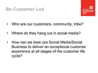 Be Customer Led
• Who are our customers, community, tribe?
• Where do they hang out in social media?
• How can we best use Social Media/Social
Business to deliver an exceptional customer
experience at all stages of the customer life
cycle?

 