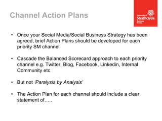 Channel Action Plans
• Once your Social Media/Social Business Strategy has been
agreed, brief Action Plans should be developed for each
priority SM channel
• Cascade the Balanced Scorecard approach to each priority
channel e.g. Twitter, Blog, Facebook, Linkedin, Internal
Community etc
• But not ‘Paralysis by Analysis’
• The Action Plan for each channel should include a clear
statement of…..

 