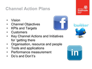 Channel Action Plans
•
•
•
•
•
•
•
•
•

Vision
Channel Objectives
KPIs and Targets
Customers
Key Channel Actions and Initiatives
for ‘getting there
Organisation, resource and people
Tools and applications
Performance measurement
Do’s and Don’t’s

 