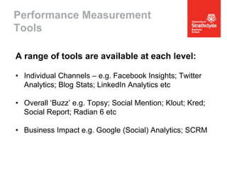 Performance Measurement
Tools
A range of tools are available at each level:
• Individual Channels – e.g. Facebook Insights; Twitter
Analytics; Blog Stats; LinkedIn Analytics etc

• Overall ‘Buzz’ e.g. Topsy; Social Mention; Klout; Kred;
Social Report; Radian 6 etc
• Business Impact e.g. Google (Social) Analytics; SCRM

 