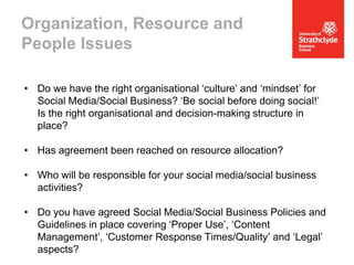 Organization, Resource and
People Issues
• Do we have the right organisational ‘culture’ and ‘mindset’ for
Social Media/Social Business? ‘Be social before doing social!’
Is the right organisational and decision-making structure in
place?
• Has agreement been reached on resource allocation?
• Who will be responsible for your social media/social business
activities?

• Do you have agreed Social Media/Social Business Policies and
Guidelines in place covering ‘Proper Use’, ‘Content
Management’, ‘Customer Response Times/Quality’ and ‘Legal’
aspects?

 