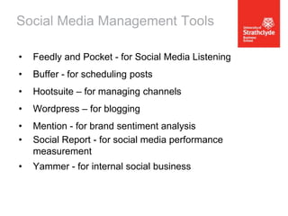 Social Media Management Tools
•

Feedly and Pocket - for Social Media Listening

•

Buffer - for scheduling posts

•

Hootsuite – for managing channels

•

Wordpress – for blogging

•
•

Mention - for brand sentiment analysis
Social Report - for social media performance
measurement

•

Yammer - for internal social business

 