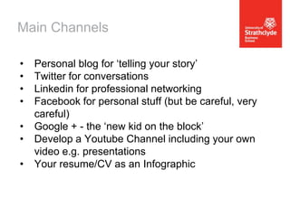 Main Channels
•
•
•
•

•
•
•

Personal blog for ‘telling your story’
Twitter for conversations
Linkedin for professional networking
Facebook for personal stuff (but be careful, very
careful)
Google + - the ‘new kid on the block’
Develop a Youtube Channel including your own
video e.g. presentations
Your resume/CV as an Infographic

 