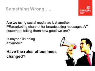 Something Wrong…..
Are we using social media as just another
PR/marketing channel for broadcasting messages AT
customers telling them how good we are?

Is anyone listening
anymore?

Have the rules of business
changed?

 