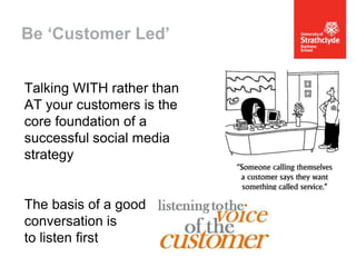 Be ‘Customer Led’
Talking WITH rather than
AT your customers is the
core foundation of a
successful social media
strategy

The basis of a good
conversation is
to listen first

 