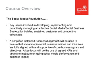 Course Overview
The Social Media Revolution……
• Key issues involved in developing, implementing and
proactively managing an effective Social Media/Social Business
Strategy for building sustained customer and competitive
advantage
• A simplified Balanced Scorecard approach will be used to
ensure that social media/social business actions and initiatives
are fully aligned with and supportive of core business goals and
objectives. A key focus will be the use of agreed KPIs and
targets to measure on-going social media performance and
business impact

 