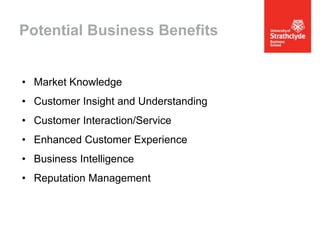 Potential Business Benefits
• Market Knowledge
• Customer Insight and Understanding
• Customer Interaction/Service
• Enhanced Customer Experience
• Business Intelligence
• Reputation Management

 