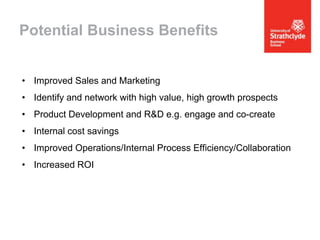 Potential Business Benefits
• Improved Sales and Marketing

• Identify and network with high value, high growth prospects
• Product Development and R&D e.g. engage and co-create
• Internal cost savings

• Improved Operations/Internal Process Efficiency/Collaboration
• Increased ROI

 