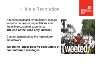 1. It’s a Revolution
A fundamental and revolutionary change
in online behaviour, expectations and
the online customer experience.
The end of the ‘read only’ internet
Content generated by the network for
the network
We are no longer passive consumers of
content/brand messages

 