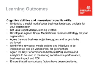 Learning Outcomes
Cognitive abilities and non-subject specific skills:
• Undertake a social media/social business landscape analysis for
your organisation
• Set up a Social Media Listening System
• Develop an agreed Social Media/Social Business Strategy for your
organisation
• Agree the core business objectives, goals and targets to be
achieved
• Identify the key social media actions and initiatives to be
implemented and an ‘Action Plan’ for getting there
• Agree the Key Performance Indicators (KPIs), metrics and
analytics to be used in measuring social media performance,
business impact and ROI
• Ensure that all key success factors have been considered

 