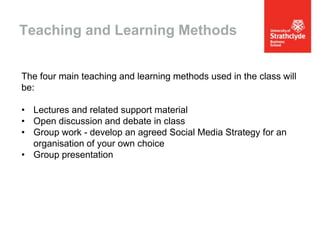 Teaching and Learning Methods
The four main teaching and learning methods used in the class will
be:

• Lectures and related support material
• Open discussion and debate in class
• Group work - develop an agreed Social Media Strategy for an
organisation of your own choice
• Group presentation

 