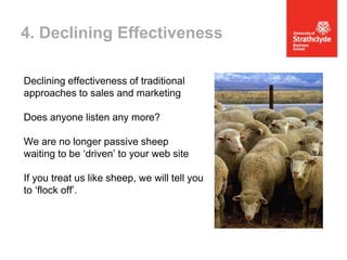 4. Declining Effectiveness
Declining effectiveness of traditional
approaches to sales and marketing
Does anyone listen any more?
We are no longer passive sheep
waiting to be ‘driven’ to your web site

If you treat us like sheep, we will tell you
to ‘flock off’.

 