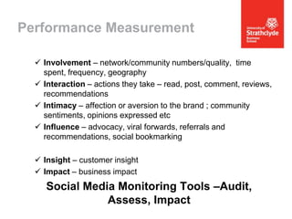 Performance Measurement
 Involvement – network/community numbers/quality, time
spent, frequency, geography
 Interaction – actions they take – read, post, comment, reviews,
recommendations
 Intimacy – affection or aversion to the brand ; community
sentiments, opinions expressed etc
 Influence – advocacy, viral forwards, referrals and
recommendations, social bookmarking
 Insight – customer insight
 Impact – business impact

Social Media Monitoring Tools –Audit,
Assess, Impact

 