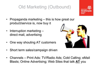 Old Marketing (Outbound)
• Propaganda marketing – this is how great our
product/service is, now buy it
• Interruption marketing –
direct mail, advertising
• One way shouting AT customers
• Short term sales/campaign driven

• Channels – Print Ads: TV/Radio Ads; Cold Calling; eMail
Blasts; Online Advertising; Web Sites that talk AT you

 