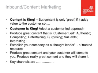Inbound/Content Marketing
• Content is King! – But content is only ‘great’ if it adds
value to the customer so….
• Customer is King! Adopt a customer led approach
• Produce great content that is ‘Customer Led’; Authentic;
Compelling; Entertaining; Surprising; Valuable;
Interesting
• Establish your company as a ‘thought leader’ – a ‘trusted
resource’
• Produce great content and your customer will come to
you. Produce really great content and they will share it
• Key channels are ……………..

 