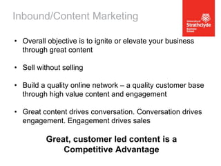Inbound/Content Marketing
• Overall objective is to ignite or elevate your business
through great content
• Sell without selling

• Build a quality online network – a quality customer base
through high value content and engagement
• Great content drives conversation. Conversation drives
engagement. Engagement drives sales

Great, customer led content is a
Competitive Advantage

 