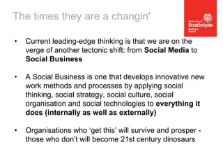 The times they are a changin'
•

Current leading-edge thinking is that we are on the
verge of another tectonic shift: from Social Media to
Social Business

•

A Social Business is one that develops innovative new
work methods and processes by applying social
thinking, social strategy, social culture, social
organisation and social technologies to everything it
does (internally as well as externally)

•

Organisations who ‘get this’ will survive and prosper those who don’t will become 21st century dinosaurs

 