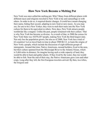 How New York Became a Melting Pot
New York was once called the melting pot. Why? Many from different places with
different races and religions traveled to New York to try and camouflage in with
others. In order to do so, it required drastic changes. It could have meant changing
their name, hiding their accent, adapting to new food or new music. As you may
see, for one to be a New Yorker, they were to melt their traits into the New York
culture for them to be equivalent to others. Now days, New York attracts people
worldwide like a magnet. Unlike the past, people remained with their culture. That
is why New York has become so diverse. As a result of that, in 2000 the census for
New York State was 18,976,457 people, making New York the third largest state.
Not only has the population grown, but also as of 2000, New York has a total of
62 countries! Let us travel back in time to about 3500 B.C.E. to learn the origins of
New York s people, which include the discussion of eight different groups of
immigrants. Around that time, Native Americans, mound builders, lived in the area,
but their culture spanned from the Mississippi River to the Atlantic Ocean, which
is 5,404 miles in distance. So imagine having such a wide capacity of land, they
would be able to hunt and gather plants. If they lived by the water, they too would
be able to fish. Near the end of their stay, the Native Americans grew corn and other
crops. Long after they left, the first European travelers arrived. By then, two tribes,
the Iroquois and
 