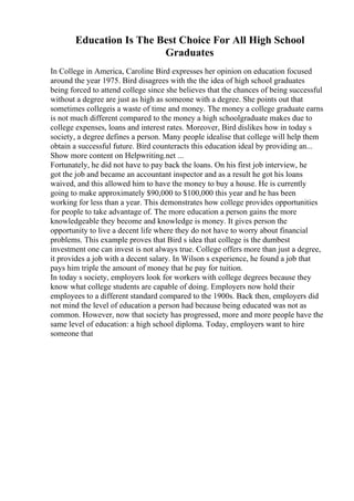 Education Is The Best Choice For All High School
Graduates
In College in America, Caroline Bird expresses her opinion on education focused
around the year 1975. Bird disagrees with the the idea of high school graduates
being forced to attend college since she believes that the chances of being successful
without a degree are just as high as someone with a degree. She points out that
sometimes collegeis a waste of time and money. The money a college graduate earns
is not much different compared to the money a high schoolgraduate makes due to
college expenses, loans and interest rates. Moreover, Bird dislikes how in today s
society, a degree defines a person. Many people idealise that college will help them
obtain a successful future. Bird counteracts this education ideal by providing an...
Show more content on Helpwriting.net ...
Fortunately, he did not have to pay back the loans. On his first job interview, he
got the job and became an accountant inspector and as a result he got his loans
waived, and this allowed him to have the money to buy a house. He is currently
going to make approximately $90,000 to $100,000 this year and he has been
working for less than a year. This demonstrates how college provides opportunities
for people to take advantage of. The more education a person gains the more
knowledgeable they become and knowledge is money. It gives person the
opportunity to live a decent life where they do not have to worry about financial
problems. This example proves that Bird s idea that college is the dumbest
investment one can invest is not always true. College offers more than just a degree,
it provides a job with a decent salary. In Wilson s experience, he found a job that
pays him triple the amount of money that he pay for tuition.
In today s society, employers look for workers with college degrees because they
know what college students are capable of doing. Employers now hold their
employees to a different standard compared to the 1900s. Back then, employers did
not mind the level of education a person had because being educated was not as
common. However, now that society has progressed, more and more people have the
same level of education: a high school diploma. Today, employers want to hire
someone that
 