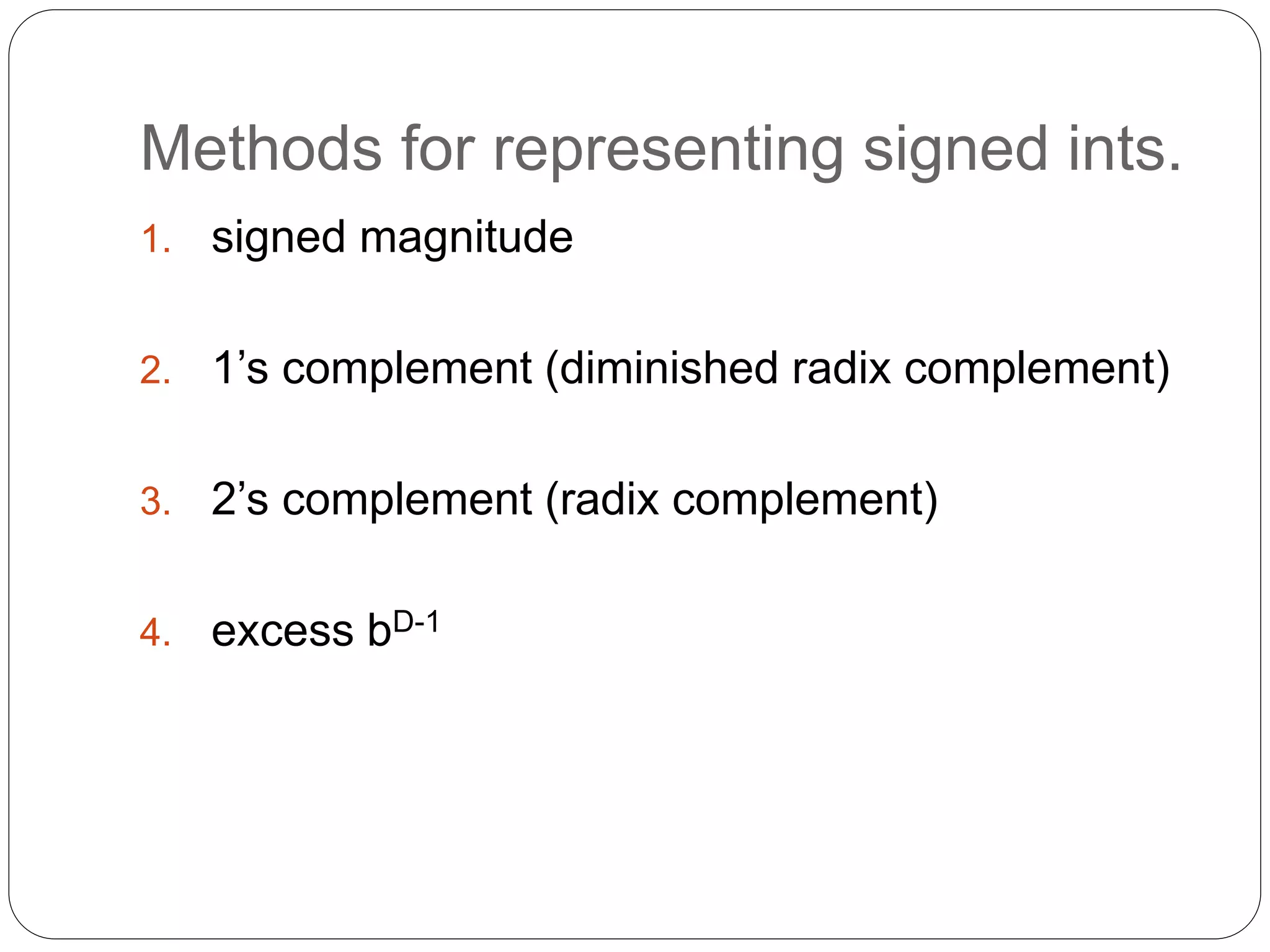 Methods for representing signed ints. 
1. signed magnitude 
2. 1’s complement (diminished radix complement) 
3. 2’s complement (radix complement) 
4. excess bD-1 
 