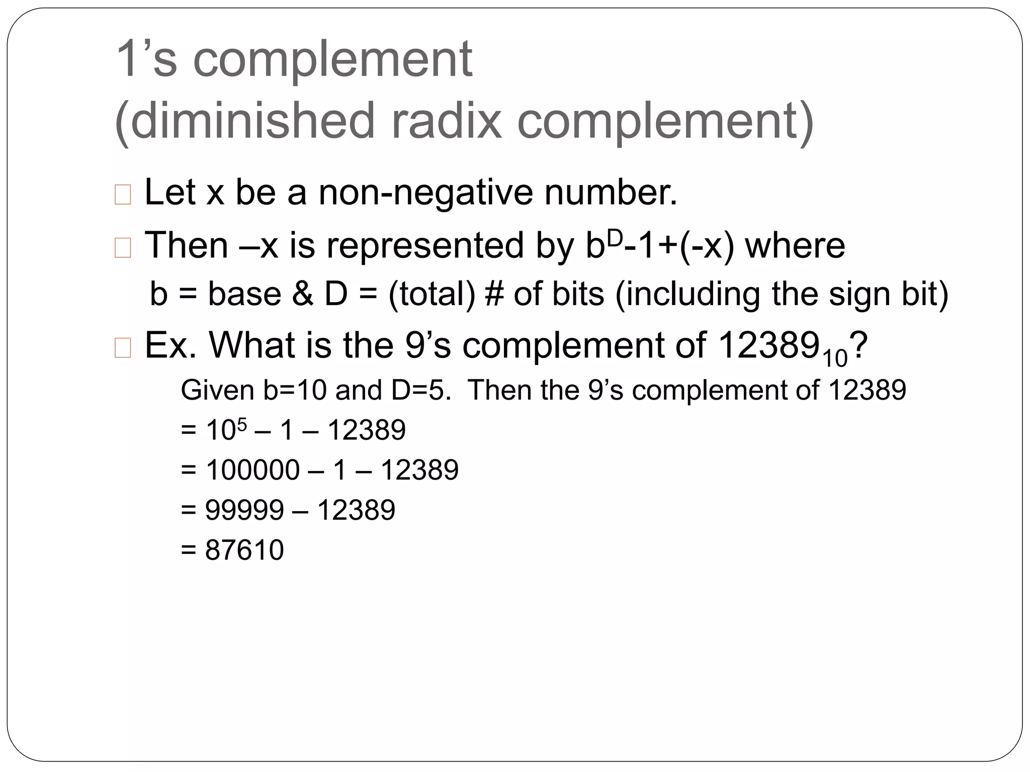 1’s complement 
(diminished radix complement) 
 Let x be a non-negative number. 
 Then –x is represented by bD-1+(-x) where 
b = base & D = (total) # of bits (including the sign bit) 
 Ex. What is the 9’s complement of 1238910? 
Given b=10 and D=5. Then the 9’s complement of 12389 
= 105 – 1 – 12389 
= 100000 – 1 – 12389 
= 99999 – 12389 
= 87610 
 