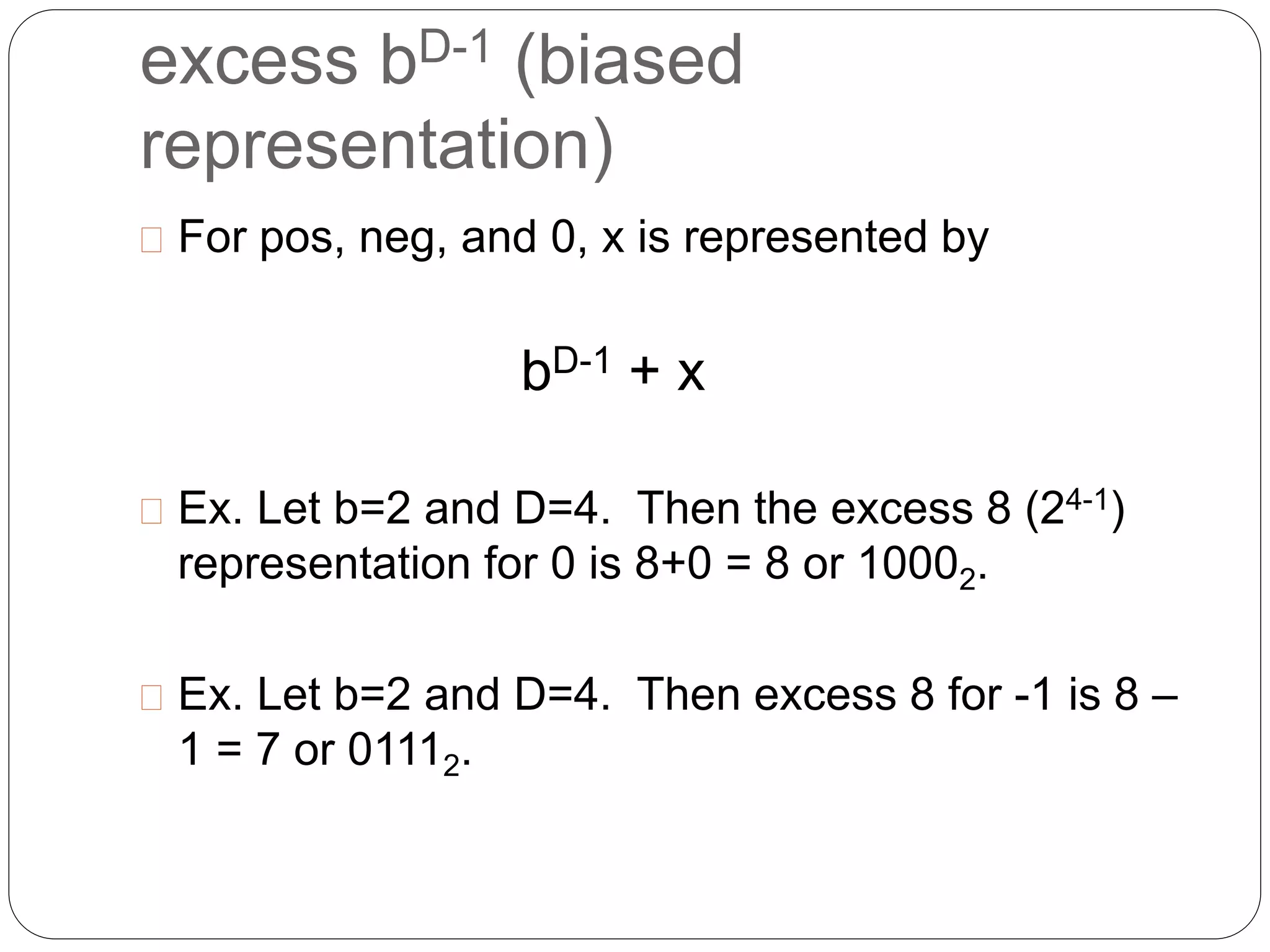 excess bD-1 (biased 
representation) 
 For pos, neg, and 0, x is represented by 
bD-1 + x 
 Ex. Let b=2 and D=4. Then the excess 8 (24-1) 
representation for 0 is 8+0 = 8 or 10002. 
 Ex. Let b=2 and D=4. Then excess 8 for -1 is 8 – 
1 = 7 or 01112. 
 