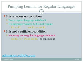 Pumping Lemma for Regular Languages 
10 
It is a necessary condition. 
 Every regular language satisfies it. 
 If a language violates it, it is not regular. 
 RL => PL not PL => not RL 
It is not a sufficient condition. 
 Not every non-regular language violates it. 
 not RL =>? PL or not PL (no conclusion) 
admission.edhole.com 
Pumping Lemma TK Prasad 
 