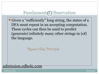 Fundamental 13 
Observation 
Given a “sufficiently” long string, the states of a 
DFA must repeat in an accepting computation. 
These cycles can then be used to predict 
(generate) infinitely many other strings in (of) 
the language. 
Pigeon-Hole Principle 
admission.edhole.com 
Pumping Lemma TK Prasad 
 