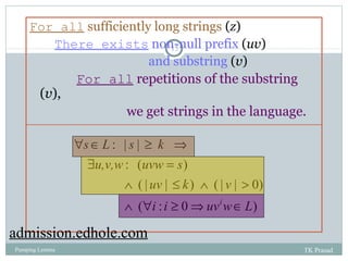 For all sufficiently long strings (z) 
There exists non-null prefix (uv) 
15 
and substring (v) 
For all repetitions of the substring 
(v), 
we get strings in the language. 
s L s k 
" Î ³ Þ 
: | | 
u,v,w uvw s 
$ = 
: ( ) 
uv k v 
Ù £ Ù > 
( | | ) ( | | 0) 
Ù " ³ Þ i Î 
i i uv w L 
( : 0 ) 
admission.edhole.com 
Pumping Lemma TK Prasad 
 