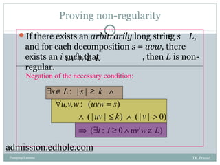 Proving non-regularity 
16 
Î 
If there exists an arbitrarily long string s L, 
and for each decomposition s = uvw, there 
exists an i such that , then L is non-regular. 
uviwÏL 
Negation of the necessary condition: 
s L s k 
$ Î ³ Ù 
: | | 
u,v,w uvw s 
" = 
: ( ) 
uv k v 
Ù £ Ù > 
( | | ) ( | | 0) 
Þ $ ³ Ù i Ï 
i i uv w L 
( : 0 ) 
admission.edhole.com 
Pumping Lemma TK Prasad 
 