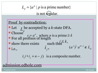 L {a p | p is a prime number} 
p = 
is not regular. 
18 
Proof by contradiction: 
Let L 
be accepted by a k-state DFA. 
p Choose 
For all prefixes of length 
show there exists such that 
i.e., 
s = an , where n is a prime ³ k 
j £ k, 
i , (a j )i j an- j ÏL 
j p 
( j i n j) is a composite number. j * + - 
admission.edhole.com 
Pumping Lemma TK Prasad 
 