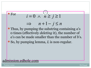 21 For 
i = Ù n ³ j 
³ 
Þ + - £ 
0 1 
n 1 
j n 
Thus, by pumping the substring containing a’s 
0 times (effectively deleting it), the number of 
a’s can be made smaller than the number of b’s. 
So, by pumping lemma, L is non-regular. 
admission.edhole.com 
Pumping Lemma TK Prasad 
 