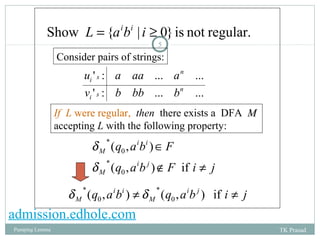 Show L = {aibi | i ³ 0} is not regular. 
5 
Consider pairs of strings: 
n 
u a aa a 
' : ... ... 
n 
i s 
v b bb b 
' : ... ... 
i s 
If L were regular, then there exists a DFA MM 
accepting L with the following property: 
i i 
q a b F 
( , ) 
i j 
Î 
0 
q a b F i j 
d 
* 
M 
d 
M 
Ï ¹ 
( , ) if 
0 
* 
* 
d * d 
q a b q aib j i j 
( , ) ¹ ( , ) if ¹ M M 
0 
i i 
0 
admission.edhole.com 
Pumping Lemma TK Prasad 
 