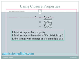 Using Closure Properties 
 Regular languages are closed under set-intersection. 7 
L = L Ç 
L 
 Note that regularity is a property of a collection, and not a property of an individual string in the collection. 
1 2 
L L 
= Ç 
1 2 
L L 
= È 
1 2 
L1=bit strings with even parity 
L2=bit strings with number of 1’s divisible by 3 
L=bit strings with number of 1’s a multiple of 6 
admission.edhole.com 
Pumping Lemma TK Prasad 
 