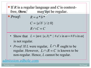 If R is a regular language and C is context-free, 
RÇC 
then may not be regular. 
8 
Proof: 
R a b 
= 
* * 
{ i i 
| 0} 
C a b i 
= ³ 
R Ç C = 
C 
• Show that 
is not regular. 
• Proof: If L were regular, ought to be 
regular. However, is known to be 
non-regular. Hence, L cannot be regular. 
L = {w Î{a,b}* | # a' s in w = #b's in w} 
LÇ R 
LÇ R = C 
admission.edhole.com 
Pumping Lemma TK Prasad 
 