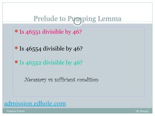 Prelude to Pumping Lemma 
9 
Is 46551 divisible by 46? 
Is 46554 divisible by 46? 
Is 46552 divisible by 46? 
Necessary vs sufficient condition 
admission.edhole.com 
Pumping Lemma TK Prasad 
 